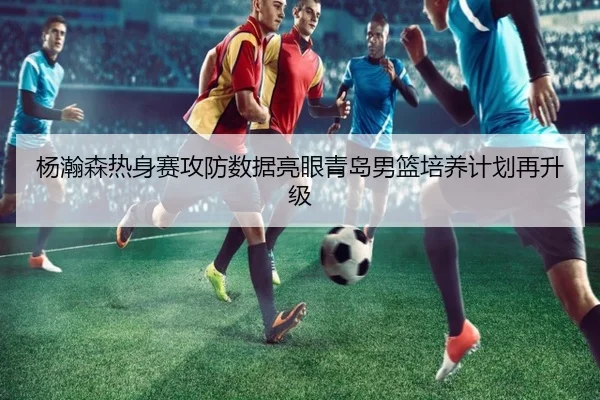 杨瀚森热身赛攻防数据亮眼青岛男篮培养计划再升级